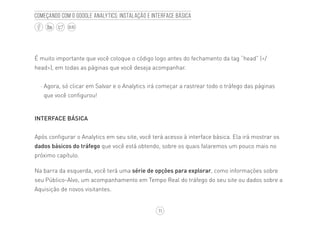 11
BLOG
Começando com o Google Analytics: Instalação e interface básica
É muito importante que você coloque o código logo antes do fechamento da tag “head” (</
head>), em todas as páginas que você deseja acompanhar.
·· Agora, só clicar em Salvar e o Analytics irá começar a rastrear todo o tráfego das páginas
que você configurou!
INTERFACE BÁSICA
Após configurar o Analytics em seu site, você terá acesso à interface básica. Ela irá mostrar os
dados básicos do tráfego que você está obtendo, sobre os quais falaremos um pouco mais no
próximo capítulo.
Na barra da esquerda, você terá uma série de opções para explorar, como informações sobre
seu Público-Alvo, um acompanhamento em Tempo Real do tráfego do seu site ou dados sobre a
Aquisição de novos visitantes.
 