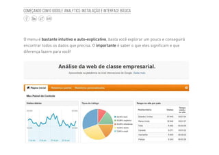 12
BLOG
Começando com o Google Analytics: Instalação e interface básica
O menu é bastante intuitivo e auto-explicativo, basta você explorar um pouco e conseguirá
encontrar todos os dados que precisa. O importante é saber o que eles significam e que
diferença fazem para você!
 