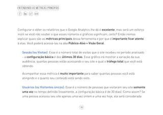 14
BLOG
Entendendo as métricas principais
Configurar e obter os relatórios que o Google Analytics lhe dá é excelente, mas será um esforço
inútil se você não souber o que esses números e gráficos significam, certo? Então iremos
explicar quais são as métricas principais dessa ferramenta e por que é importante ficar atento
à elas. Você poderá acessá-las na aba Público-Alvo > Visão Geral.
·· Sessão (ou Visitas): Esse é o número total de visitas que o site recebeu no período analisado
- a configuração básica é dos últimos 30 dias. Esse gráfico irá mostrar a variação da sua
audiência, quantas pessoas estão acessando o seu site e qual o tráfego total que você está
obtendo.
Acompanhar essa métrica é muito importante para saber quantas pessoas você está
atingindo e o quanto seu conteúdo está sendo visto.
·· Usuários (ou Visitantes únicos): Esse é o número de pessoas que visitaram seu site somente
uma vez no tempo definido (novamente, a configuração básica é de 30 dias). Como assim? Se
uma pessoa acessou seu site apenas uma vez ontem e uma vez hoje, ela será considerada
 