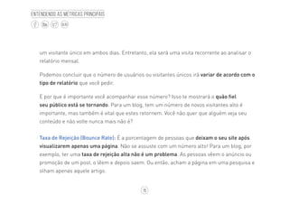 15
BLOG
Entendendo as métricas principais
um visitante único em ambos dias. Entretanto, ela será uma visita recorrente ao analisar o
relatório mensal.
Podemos concluir que o número de usuários ou visitantes únicos irá variar de acordo com o
tipo de relatório que você pedir.
E por que é importante você acompanhar esse número? Isso te mostrará o quão fiel
seu público está se tornando. Para um blog, tem um número de novos visitantes alto é
importante, mas também é vital que estes retornem. Você não quer que alguém veja seu
conteúdo e não volte nunca mais não é?
·· Taxa de Rejeição (Bounce Rate): É a porcentagem de pessoas que deixam o seu site após
visualizarem apenas uma página. Não se assuste com um número alto! Para um blog, por
exemplo, ter uma taxa de rejeição alta não é um problema. As pessoas vêem o anúncio ou
promoção de um post, o lêem e depois saem. Ou então, acham a página em uma pesquisa e
olham apenas aquele artigo.
 