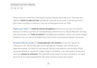16
BLOG
Entendendo as métricas principais
Então, tenha em mente que uma taxa de rejeição elevada não é algo ruim. Claro que seu
objetivo é baixá-la cada vez mais, prendendo a atenção do seu leitor e sempre guiando-o
para novos conteúdos e materiais, mas não se desespere ao ver um 70%!
·· Páginas por visita: É a média do número de páginas dentro do seu site que um visitante
acessa. É a métrica que deve ser acompanhada juntamente com a Taxa de Rejeição. Um blog
bem estruturado, com Calls-to-actions (chamadas) que convidam o leitor a ler outros artigos
tenderam a ter um número de páginas por visita maior e uma taxa de rejeição mais baixa.
·· Duração média da sessão: É o tempo gasto por um visitante em seu site. Apesar de
influenciar e ser influenciado pelo número de páginas visitadas, não é diretamente
dependente deste. Um blog com alta taxa de rejeição ainda pode ter uma duração média
da sessão elevada se apresentar artigos longos e completos, com informações relevantes e
úteis que cativem os visitantes. Eles gastarão tempo lendo seu texto e até podem sair após
terminar de ler, mas provavelmente irão voltar em busca novas informações.
 