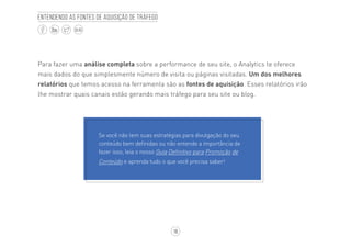 18
BLOG
Entendendo as fontes de aquisição de tráfego
Para fazer uma análise completa sobre a performance de seu site, o Analytics te oferece
mais dados do que simplesmente número de visita ou páginas visitadas. Um dos melhores
relatórios que temos acesso na ferramenta são as fontes de aquisição. Esses relatórios irão
lhe mostrar quais canais estão gerando mais tráfego para seu site ou blog.
Se você não tem suas estratégias para divulgação do seu
conteúdo bem definidas ou não entende a importância de
fazer isso, leia o nosso Guia Definitivo para Promoção de
Conteúdo e aprenda tudo o que você precisa saber!
 