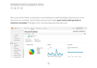 19
BLOG
Entendendo as fontes de aquisição de tráfego
Mas como assim? Você, ao estruturar sua estratégia de marketing digital, já pensou em como
promover seu conteúdo, certo? Então você precisará saber quais canais estão gerando os
melhores resultados! O Analytics tem uma aba especialmente para isso.
 