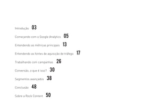 Introdução 03
Começando com o Google Analytics 05
Entendendo as métricas principais 13
Entendendo as fontes de aquisição de tráfego 17
Trabalhando com campanhas	 26
Conversão, o que é isso? 30
Segmentos avançados 38	
Conclusão 48
Sobre a Rock Content 50
 
