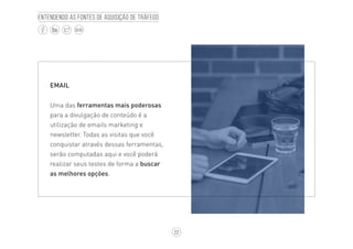22
BLOG
Entendendo as fontes de aquisição de tráfego
EMAIL
Uma das ferramentas mais poderosas
para a divulgação de conteúdo é a
utilização de emails marketing e
newsletter. Todas as visitas que você
conquistar através dessas ferramentas,
serão computadas aqui e você poderá
realizar seus testes de forma a buscar
as melhores opções.
 