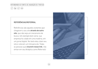 24
BLOG
Entendendo as fontes de aquisição de tráfego
REFERÊNCIAS/REFERRAL
Referências são aqueles visitantes que
chegaram a seu site através de outro
site, que não seja um mecanismo de
busca. Um exemplo bom seria: sua
empresa foi citada em uma matéria, em
um jornal digital. No texto eles citam seu
site e colocam um link para ele. Todas
as pessoas que clicarem nesse link, irão
entrar em seu Analytics como Referrals!
 