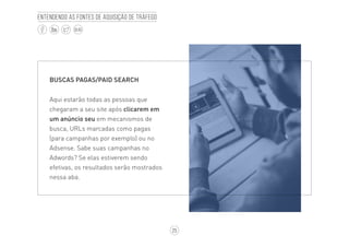 25
BLOG
Entendendo as fontes de aquisição de tráfego
BUSCAS PAGAS/PAID SEARCH
Aqui estarão todas as pessoas que
chegaram a seu site após clicarem em
um anúncio seu em mecanismos de
busca, URLs marcadas como pagas
(para campanhas por exemplo) ou no
Adsense. Sabe suas campanhas no
Adwords? Se elas estiverem sendo
efetivas, os resultados serão mostrados
nessa aba.
 