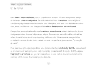 27
BLOG
Trabalhando com campanhas
Uma técnica importantíssima para se classificar de maneira eficiente a origem de tráfego
do seu site é o uso de campanhas. Se você está anunciando no Adwords a informação de
campanha já é passada automaticamente para o Analytics, mas e no caso de links em outros
sites, email, etc? Nesse caso é necessária a criação de campanhas personalizadas.
Campanhas personalizadas são aquelas criadas manualmente através da inserção de um
código especial no link que irá para sua página. Por exemplo, se você está fazendo várias
ações de natal (como email, guest posting, redes sociais) é interessante agregar todos
os visitantes vindos desses vários canais em uma campanha só, por exemplo, “promoção
de natal”.
Para fazer isso o Google disponibiliza uma ferramenta chamada Criador de URL, no qual você
só precisa inserir as informações e ele montará o link para você. O criador de URLs possui
3 parâmetros principais que você precisa colocar e, para explicá-los, vamos tomar como
exemplo o link abaixo, de uma campanha de natal:
 