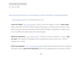 28
BLOG
Trabalhando com campanhas
www.meusite.com.br/?utm_source=blog&utm_medium=CPC&utm_campaign=feliznatal
·· “www.meusite.com.br/” é o endereço do seu site
·· Fonte de tráfego: “utm_source=blog” mostra a fonte de tráfego, ou seja, o canal usado.
Nesse exemplo o link será usado nos posts de blog para rastrear quem vier desse canal.
Outros valores aceitos, por exemplo, são Facebook, Google ou Newsletter. Lembre-se de
criar uma URL para cada canal onde será divulgado.
·· Mídia da campanhas: “utm_medium=CPC” mostra a mídia da campanha, ou seja, o tipo
de canal. CPC significa mídia paga. Outros exemplos de valores aceitos são “referral”
(referência) e “email”.
·· Nome da campanha: “utm_campaign=feliznatal” define que esse link faz parte da campanha
feliznatal. Essa é a parte mais importante, pios é o que agrega todos os links sob a mesma
 