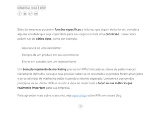 31
BLOG
Conversão, o que é isso?
Sites de empresas possuem funções específicas e toda vez que algum visitante seu completa
alguma atividade que seja importante para seu negócio é feita uma conversão. Conversões
podem ser de vários tipos, como por exemplo:
·· Assinatura de uma newsletter
·· Compra de um produto em seu ecommerce
·· Entrar em contato com um representante
Um bom planejamento de marketing precisa ter KPIs (indicadores-chave de performance)
claramente definidos para que seja possível saber se os resultados esperados foram alcançados
e se os esforços de marketing estão trazendo o retorno esperado. Lembre-se que um dos
princípios de se utilizar KPIs é resistir à ideia de medir tudo e focar só nas métricas que
realmente importam para sua empresa.
Para aprender mais sobre o assunto, veja esse artigo sobre KPIs em nosso blog.
 