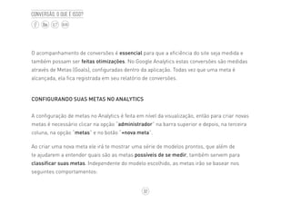 32
BLOG
Conversão, o que é isso?
O acompanhamento de conversões é essencial para que a eficiência do site seja medida e
também possam ser feitas otimizações. No Google Analytics estas conversões são medidas
através de Metas (Goals), configuradas dentro da aplicação. Todas vez que uma meta é
alcançada, ela fica registrada em seu relatório de conversões.
CONFIGURANDO SUAS METAS NO ANALYTICS
A configuração de metas no Analytics é feita em nível da visualização, então para criar novas
metas é necessário clicar na opção “administrador” na barra superior e depois, na terceira
coluna, na opção “metas” e no botão “+nova meta”.
Ao criar uma nova meta ele irá te mostrar uma série de modelos prontos, que além de
te ajudarem a entender quais são as metas possíveis de se medir, também servem para
classificar suas metas. Independente do modelo escolhido, as metas irão se basear nos
seguintes comportamentos:
 