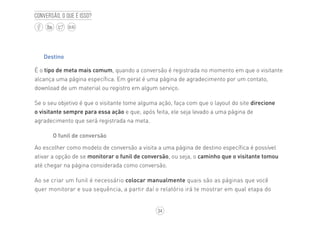 34
BLOG
Conversão, o que é isso?
Destino
É o tipo de meta mais comum, quando a conversão é registrada no momento em que o visitante
alcança uma página específica. Em geral é uma página de agradecimento por um contato,
download de um material ou registro em algum serviço.
Se o seu objetivo é que o visitante tome alguma ação, faça com que o layout do site direcione
o visitante sempre para essa ação e que, após feita, ele seja levado a uma página de
agradecimento que será registrada na meta.
O funil de conversão
Ao escolher como modelo de conversão a visita a uma página de destino específica é possível
ativar a opção de se monitorar o funil de conversão, ou seja, o caminho que o visitante tomou
até chegar na página considerada como conversão.
Ao se criar um funil é necessário colocar manualmente quais são as páginas que você
quer monitorar e sua sequência, a partir daí o relatório irá te mostrar em qual etapa do
 
