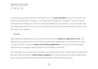 35
BLOG
Conversão, o que é isso?
funil as pessoas estão saindo (e entrando) mais. Um bom exemplo seria um formulário de
cadastro constituido de 3 etapas e uma página de obrigado por cadastrar. Se você colocar
cada etapa do cadastro em um funil é possível identificar, por exemplo, que o formulário de
uma das etapas está muito confuso e fazendo com que as pessoas abandonem o funil e não
terminem seu cadastro.
Duração
Dependendo do objetivo do seu site, um tempo de visita alto pode ser algo bom ou ruim. Se o
objetivo é que a pessoa entre e, por exemplo, preencha rapidamente um formulário e se torne
um lead, o melhor é que ele cumpra essa tarefa rapidamente. Caso isso não aconteça pode
significar que sua página não está objetiva ou otimizada o suficiente.
Por outro lado, se o seu site é, por exemplo, um site de notícias com artigos longos é importante
que seus visitantes fiquem muito tempo na página, pois isso mostra que os textos estão sendo
lidos e as pessoas não estão simplesmente entrando e abandonando a página.
 