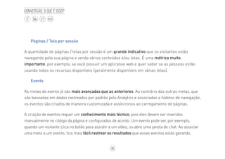 36
BLOG
Conversão, o que é isso?
Páginas / Tela por sessão
A quantidade de páginas / telas por sessão é um grande indicativo que os visitantes estão
navegando pela sua página e vendo vários conteúdos e/ou telas. É uma métrica muito
importante, por exemplo, se você possuir um aplicativo web e quer saber se as pessoas estão
usando todos os recursos disponíveis (geralmente disponíveis em várias telas).
Evento
As metas de evento já são mais avançadas que as anteriores. Ao contrário das outras metas, que
são baseadas em dados rastreados por padrão pelo Analytics e associadas a hábitos de navegação,
os eventos são criados de maneira customizada e assíncronos ao carregamento de páginas.
A criação de eventos requer um conhecimento mais técnico, pois eles devem ser inseridos
manualmente no código da página e configurados de acordo. Um evento pode ser, por exemplo,
quando um visitante clica no botão para assistir a um vídeo, ou abre uma janela de chat. Ao associar
uma meta a um evento, fica mais fácil rastrear os resultados que esses eventos estão gerando.
 