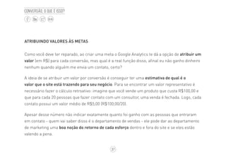 37
BLOG
Conversão, o que é isso?
ATRIBUINDO VALORES ÀS METAS
Como você deve ter reparado, ao criar uma meta o Google Analytics te dá a opção de atribuir um
valor (em R$) para cada conversão, mas qual é a real função disso, afinal eu não ganho dinheiro
nenhum quando alguém me envia um contato, certo?
A ideia de se atribuir um valor por conversão é conseguir ter uma estimativa de qual é o
valor que o site está trazendo para seu negócio. Para se encontrar um valor representativo é
necessário fazer o cálculo retroativo: imagine que você vende um produto que custa R$100,00 e
que para cada 20 pessoas que fazer contato com um consultor, uma venda é fechada. Logo, cada
contato possui um valor médio de R$5,00 (R$100,00/20).
Apesar desse número não indicar exatamente quanto foi ganho com as pessoas que entraram
em contato - quem vai saber disso é o departamento de vendas - ele pode dar ao departamento
de marketing uma boa noção do retorno de cada esforço dentro e fora do site e se eles estão
valendo a pena.
 