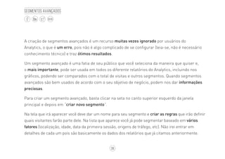 39
BLOG
Segmentos avançados
A criação de segmentos avançados é um recurso muitas vezes ignorado por usuários do
Analytics, o que é um erro, pois não é algo complicado de se configurar (leia-se, não é necessário
conhecimento técnico) e traz ótimos resultados.
Um segmento avançado é uma fatia de seu público que você seleciona da maneira que quiser e,
o mais importante, pode ser usada em todos os diferente relatórios do Analytics, incluindo nos
gráficos, podendo ser comparados com o total de visitas e outros segmentos. Quando segmentos
avançados são bem usados de acordo com o seu objetivo de negócio, podem nos dar informações
preciosas.
Para criar um segmento avançado, basta clicar na seta no canto superior esquerdo da janela
principal e depois em “criar novo segmento”.
Na tela que irá aparecer você deve dar um nome para seu segmento e criar as regras que irão definir
quais visitantes farão parte dele. Na lista que aparece você já pode segmentar baseado em vários
fatores (localização, idade, data da primeira sessão, origens de tráfego, etc). Não irei entrar em
detalhes de cada um pois são basicamente os dados dos relatórios que já citamos anteriormente.
 