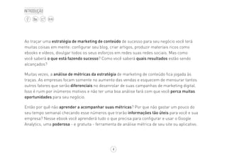 4
BLOG
Introdução
Ao traçar uma estratégia de marketing de conteúdo de sucesso para seu negócio você terá
muitas coisas em mente: configurar seu blog, criar artigos, produzir materiais ricos como
ebooks e vídeos, divulgar todos os seus esforços em redes suas redes sociais. Mas como
você saberá o que está fazendo sucesso? Como você saberá quais resultados estão sendo
alcançados?
Muitas vezes, a análise de métricas da estratégia de marketing de conteúdo fica jogada às
traças. As empresas focam somente no aumento das vendas e esquecem de mensurar tantos
outros fatores que serão diferenciais no desenrolar de suas campanhas de marketing digital.
Isso é ruim por inúmeros motivos e não ter uma boa análise fará com que você perca muitas
oportunidades para seu negócio.
Então por quê não aprender a acompanhar suas métricas? Por que não gastar um pouco do
seu tempo semanal checando esse números que trarão informações tão úteis para você e sua
empresa? Nesse ebook você aprenderá tudo o que precisa para configurar e usar o Google
Analytics, uma poderosa - e gratuita - ferramenta de análise métrica de seu site ou aplicativo.
 