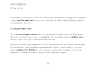 41
BLOG
Segmentos avançados
O que devemos ter em mente é que o mais importante quando falamos de segmentos avançados
é saber identificar exatamente como criar um agregado de dados relevante. Para isso levamos
em conta 3 tipos de fatores:
FATORES DEMOGRÁFICOS
São as características do visitante, como por exemplo idade, sexo e localização. Esses dados
são muito importante para se saber se as ações de marketing estão trazendo o público-alvo da
empresa e como esse público se comporta dentro do site.
Imagine, por exemplo, que você possui uma rede de supermercados em São Paulo e quer saber
se o seu blog está sendo visitado por pessoas daquele estado e se esses visitantes possuem
algum comportamento distinto dos outros estados. Uma solução interessante seria criar 2
segmentos, um só de visitantes de São Paulo e outro de outros estados:
 