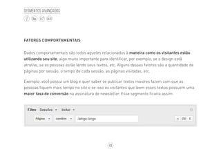 43
BLOG
Segmentos avançados
FATORES COMPORTAMENTAIS
Dados comportamentais são todos aqueles relacionados à maneira como os visitantes estão
utilizando seu site, algo muito importante para identificar, por exemplo, se o design está
atrativo, se as pessoas estão lendo seus textos, etc. Alguns desses fatores são a quantidade de
páginas por sessão, o tempo de cada sessão, as páginas visitadas, etc.
Exemplo: você possui um blog e quer saber se publicar textos maiores fazem com que as
pessoas fiquem mais tempo no site e se isso os visitantes que leem esses textos possuem uma
maior taxa de conversão na assinatura de newsletter. Esse segmento ficaria assim:
 