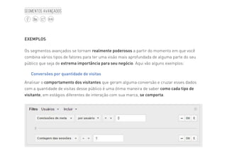 45
BLOG
Segmentos avançados
EXEMPLOS
Os segmentos avançados se tornam realmente poderosos a partir do momento em que você
combina vários tipos de fatores para ter uma visão mais aprofundada de alguma parte do seu
público que seja de extrema importância para seu negócio. Aqui vão alguns exemplos:
Conversões por quantidade de visitas
Analisar o comportamento dos visitantes que geram alguma conversão e cruzar esses dados
com a quantidade de visitas desse público é uma ótima maneira de saber como cada tipo de
visitante, em estágios diferentes de interação com sua marca, se comporta.
 