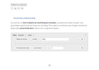 46
BLOG
Segmentos avançados
Conversões vindas do blog
Se você faz um bom trabalho de marketing de conteúdo, provavelmente deve receber uma
quantidade significativa de visitas em seu blog. Para saber se visitantes que chegam através do
blog estão convertendo bem, basta criar o segmento abaixo:
 