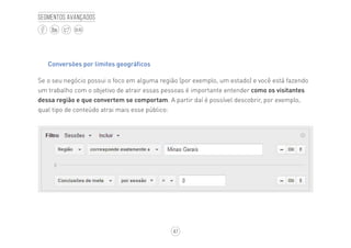 47
BLOG
Segmentos avançados
Conversões por limites geográficos
Se o seu negócio possui o foco em alguma região (por exemplo, um estado) e você está fazendo
um trabalho com o objetivo de atrair essas pessoas é importante entender como os visitantes
dessa região e que convertem se comportam. A partir daí é possível descobrir, por exemplo,
qual tipo de conteúdo atrai mais esse público:
 