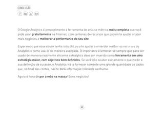 49
BLOG
Conclusão
O Google Analytics é provavelmente a ferramenta de análise métrica mais completa que você
pode usar gratuitamente na Internet, com centenas de recursos que podem te ajudar a fazer
mais negócios e melhorar a performance do seu site.
Esperamos que esse ebook tenha sido útil para te ajudar a entender melhor os recursos do
Analytics e como usá-lo de maneira avançada. O importante é lembrar-se sempre que para ser
usado de maneira realmente eficiente o Analytics deve ser inserido como ferramenta em uma
estratégia maior, com objetivos bem definidos. Se você não souber exatamente o que medir e
sua definição de sucesso, o Analytics irá te fornecer somente uma grande quantidade de dados
que, no final das contas, não te dará informação relevante nenhuma.
Agora é hora de por a mão na massa! Bons negócios!
 
