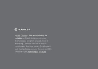 50
A Rock Content é líder em marketing de
conteúdo no Brasil. Ajudamos centenas
de empresas a atingirem seus objetivos de
marketing. Converse com um de nossos
consultores e descubra o que a Rock Content
pode fazer pelo seu negócio. Conheça também
o nosso blog de marketing de conteúdo.
Sobre a Rock Content
 