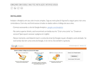 6
BLOG
Começando com o Google Analytics: Instalação e interface básica
INSTALANDO
Instalar o Analytics em seu site é muito simples. Siga as instruções (e figuras!) a seguir para criar uma
conta básica. Com ela, você terá acesso à todos os dados sobre o tráfego de seus sites.
·· Comece acessando o site do Google Analytics: google.com/analytics
·· No canto superior direito, você encontrará um botão escrito “Criar uma conta” ou “Create an
account”(para quem acessar a página em inglês).
·· Nesse momento, você deverá inserir a conta de email do Google à qual o Analytics será atrelado. Se
você ainda não tem uma conta do Google, é só criá-la. Ela também é gratuita.
 