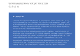 7
BLOG
Começando com o Google Analytics: Instalação e interface básica
RECOMENDAÇÃO
Uma conta do Google atrelada à uma conta do Analytics poderá analisar diversas URLs. Ou seja,
você não precisa de uma conta do Analytics para cada site que tiver. Você poderá agregar o site
do grupos de empresas, seu blog e o site de cada negócio seu em uma só conta e obter relatórios
separados. Essa conta do Analytics poderá ser compartilhada com outras pessoas, por exemplo
seu departamento de marketing ou seus sócios.
Porém, cada conta do Google poderá ter APENAS uma conta do Analytics. O que isso significa? Você
atrelou o seu email: meunome@gmail.com à conta do Analytics da Empresa X. Trabalhou durante algum
tempo nela, mas recebeu uma proposta e foi contratado pela Empresa Y. Você não poderá ter o email:
meunome@gmail.com atrelado à conta da empresa Y, pois ele está preso a outra conta.
Recomendamos que você use seu email profissional nesse momento ou crie uma conta exclusiva
para essa função. Usar o email pessoal para esse passo pode ser ruim, afinal, se você não for
trabalhar mais com essa conta do Analytics, não poderá usá-la para nenhum outro projeto.
 