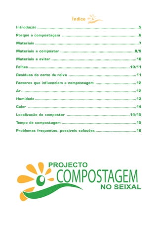 Índice
Introdução ..........................................................................................5

Porquê a compostagem ....................................................................6

Materiais ............................................................................................7

Materiais a compostar ..................................................................8/9

Materiais a evitar ............................................................................10

Folhas ..........................................................................................10/11

Resíduos do corte de relva ............................................................11

Factores que influenciam a compostagem ....................................12

Ar ......................................................................................................12

Humidade ..........................................................................................13

Calor ................................................................................................14

Localização do compostor ........................................................14/15

Tempo de compostagem ..................................................................15

Problemas frequentes, possíveis soluções ....................................16
 