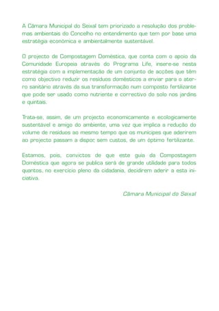 A Câmara Municipal do Seixal tem priorizado a resolução dos proble-
mas ambientais do Concelho no entendimento que tem por base uma
estratégia económica e ambientalmente sustentável.

O projecto de Compostagem Doméstica, que conta com o apoio da
Comunidade Europeia através do Programa Life, insere-se nesta
estratégia com a implementação de um conjunto de acções que têm
como objectivo reduzir os resíduos domésticos a enviar para o ater-
ro sanitário através da sua transformação num composto fertilizante
que pode ser usado como nutriente e correctivo do solo nos jardins
e quintais.

Trata-se, assim, de um projecto economicamente e ecologicamente
sustentável e amigo do ambiente, uma vez que implica a redução do
volume de resíduos ao mesmo tempo que os munícipes que aderirem
ao projecto passam a dispor sem custos, de um óptimo fertilizante.
                           ,

Estamos, pois, convictos de que este guia da Compostagem
Doméstica que agora se publica será de grande utilidade para todos
quantos, no exercício pleno da cidadania, decidirem aderir a esta ini-
ciativa.


                                        Câmara Municipal do Seixal
 