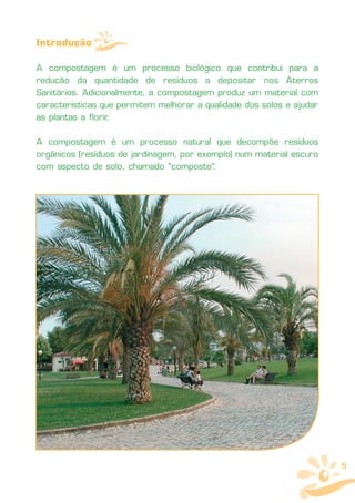 Introdução

A compostagem é um processo biológico que contribui para a
redução da quantidade de resíduos a depositar nos Aterros
Sanitários. Adicionalmente, a compostagem produz um material com
características que permitem melhorar a qualidade dos solos e ajudar
as plantas a florir
                  .

A compostagem é um processo natural que decompõe resíduos
orgânicos (resíduos de jardinagem, por exemplo) num material escuro
com aspecto de solo, chamado "composto".




                                                                       5
 
