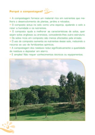 Porquê a compostagem?

    • A compostagem fornece um material rico em nutrientes que me-
    lhora o desenvolvimento de plantas, jardins e relvados.
    • O composto actua no solo como uma esponja, ajudando o solo a
    reter a humidade e os nutrientes.
    • O composto ajuda a melhorar as características de solos, quer
    sejam solos argilosos ou arenosos, concedendo-lhes outra estrutura.
    • Os solos ricos em composto são menos afectados pela erosão.
    • O uso de composto aumenta os nutrientes desse solo, reduzindo o
    recurso ao uso de fertilizantes químicos.
    • A compostagem dos resíduos reduz significativamente a quantidade
    de resíduos a depositar em aterro.
    • É simples! Não requer conhecimentos técnicos ou equipamentos.




6
 