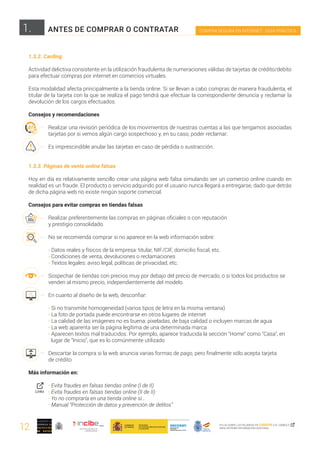 12
1. COMPRA SEGURA EN INTERNET · GUÍA PRÁCTICA
PULSA SOBRE LAS PALABRAS EN CURSIVA O EL SÍMBOLO ,
PARA OBTENER INFORMACIÓN ADICIONAL
1.3.2. Carding
Actividad delictiva consistente en la utilización fraudulenta de numeraciones válidas de tarjetas de crédito/debito
para efectuar compras por internet en comercios virtuales.
Esta modalidad afecta principalmente a la tienda online. Si se llevan a cabo compras de manera fraudulenta, el
titular de la tarjeta con la que se realiza el pago tendrá que efectuar la correspondiente denuncia y reclamar la
devolución de los cargos efectuados.
Consejos y recomendaciones
Realizar una revisión periódica de los movimientos de nuestras cuentas a las que tengamos asociadas
tarjetas por si vemos algún cargo sospechoso y, en su caso, poder reclamar.
Es imprescindible anular las tarjetas en caso de pérdida o sustracción.
1.3.3. Páginas de venta online falsas
Hoy en día es relativamente sencillo crear una página web falsa simulando ser un comercio online cuando en
realidad es un fraude. El producto o servicio adquirido por el usuario nunca llegará a entregarse, dado que detrás
de dicha página web no existe ningún soporte comercial.
Consejos para evitar compras en tiendas falsas
Realizar preferentemente las compras en páginas oficiales o con reputación
y prestigio consolidado.
No se recomienda comprar si no aparece en la web información sobre:
· Datos reales y físicos de la empresa: titular, NIF/CIF, domicilio fiscal, etc.
· Condiciones de venta, devoluciones o reclamaciones
· Textos legales: aviso legal, políticas de privacidad, etc.
Sospechar de tiendas con precios muy por debajo del precio de mercado, o si todos los productos se 	
venden al mismo precio, independientemente del modelo.
En cuanto al diseño de la web, desconfiar:
	
· Si no transmite homogeneidad (varios tipos de letra en la misma ventana)
· La foto de portada puede encontrarse en otros lugares de internet
· La calidad de las imágenes no es buena: pixeladas, de baja calidad o incluyen marcas de agua
· La web aparenta ser la página legítima de una determinada marca
· Aparecen textos mal traducidos. Por ejemplo, aparece traducida la sección “Home” como “Casa”, en 	
lugar de “Inicio”, que es lo comúnmente utilizado
Descartar la compra si la web anuncia varias formas de pago, pero finalmente sólo acepta tarjeta
de crédito
Más información en:
· Evita fraudes en falsas tiendas online (I de II)
· Evita fraudes en falsas tiendas online (II de II)
· Yo no compraría en una tienda online si…
· Manual “Protección de datos y prevención de delitos”
ANTES DE COMPRAR O CONTRATAR
Links
 