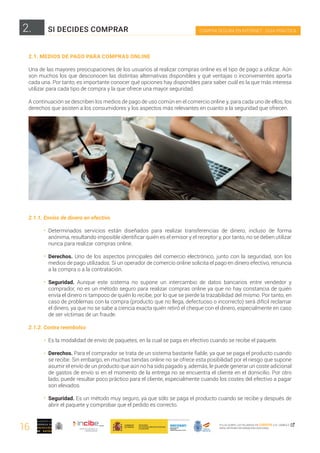 16
COMPRA SEGURA EN INTERNET · GUÍA PRÁCTICA
PULSA SOBRE LAS PALABRAS EN CURSIVA O EL SÍMBOLO ,
PARA OBTENER INFORMACIÓN ADICIONAL
2.
2.1. MEDIOS DE PAGO PARA COMPRAS ONLINE
Una de las mayores preocupaciones de los usuarios al realizar compras online es el tipo de pago a utilizar. Aún
son muchos los que desconocen las distintas alternativas disponibles y qué ventajas o inconvenientes aporta
cada una. Por tanto, es importante conocer qué opciones hay disponibles para saber cuál es la que más interesa
utilizar para cada tipo de compra y la que ofrece una mayor seguridad.
A continuación se describen los medios de pago de uso común en el comercio online y, para cada uno de ellos, los
derechos que asisten a los consumidores y los aspectos más relevantes en cuanto a la seguridad que ofrecen.
2.1.1. Envíos de dinero en efectivo
Determinados servicios están diseñados para realizar transferencias de dinero, incluso de forma
anónima, resultando imposible identificar quién es el emisor y el receptor y, por tanto, no se deben utilizar
nunca para realizar compras online.
Derechos. Uno de los aspectos principales del comercio electrónico, junto con la seguridad, son los
medios de pago utilizados. Si un operador de comercio online solicita el pago en dinero efectivo, renuncia
a la compra o a la contratación.
Seguridad. Aunque este sistema no supone un intercambio de datos bancarios entre vendedor y
comprador, no es un método seguro para realizar compras online ya que no hay constancia de quién
envía el dinero ni tampoco de quién lo recibe, por lo que se pierde la trazabilidad del mismo. Por tanto, en
caso de problemas con la compra (producto que no llega, defectuoso o incorrecto) será difícil reclamar
el dinero, ya que no se sabe a ciencia exacta quién retiró el cheque con el dinero, especialmente en caso
de ser víctimas de un fraude.
2.1.2. Contra reembolso
Es la modalidad de envío de paquetes, en la cual se paga en efectivo cuando se recibe el paquete.
Derechos. Para el comprador se trata de un sistema bastante fiable, ya que se paga el producto cuando
se recibe. Sin embargo, en muchas tiendas online no se ofrece esta posibilidad por el riesgo que supone
asumir el envío de un producto que aún no ha sido pagado y, además, le puede generar un coste adicional
de gastos de envío si en el momento de la entrega no se encuentra el cliente en el domicilio. Por otro
lado, puede resultar poco práctico para el cliente, especialmente cuando los costes del efectivo a pagar
son elevados.
Seguridad. Es un método muy seguro, ya que sólo se paga el producto cuando se recibe y después de
abrir el paquete y comprobar que el pedido es correcto.
SI DECIDES COMPRAR
 