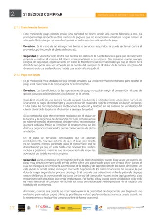 17
COMPRA SEGURA EN INTERNET · GUÍA PRÁCTICA
PULSA SOBRE LAS PALABRAS EN CURSIVA O EL SÍMBOLO ,
PARA OBTENER INFORMACIÓN ADICIONAL
2.
2.1.3. Transferencia bancaria
Este método de pago permite enviar una cantidad de dinero desde una cuenta bancaria a otra. La
principal ventaja respecto a otros medios de pago es que no es necesario introducir ningún dato en el
sitio web. Sin embargo, no todas las tiendas virtuales ofrecen esta opción de pago.
Derechos. En el caso de no entregar los bienes o servicios adquiridos se puede reclamar contra el
proveedor, por incumplir el objeto del contrato.
Seguridad. El vendedor sólo tendrá que facilitar los datos de la cuenta bancaria para que el comprador
proceda a realizar el ingreso del dinero correspondiente a su compra. Sin embargo, puede suponer
riesgos de seguridad, especialmente en caso de transferencias internacionales ya que el dinero será
difícil de recuperar una vez abonada en la cuenta del receptor. Si el titular de la cuenta receptora del
dinero no autoriza su devolución, habría que acudir a la vía judicial.
2.1.4. Pago con tarjeta
Es la modalidad más utilizada por las tiendas virtuales. La única información necesaria para realizar el
pago está contenida en la propia tarjeta de crédito/débito.
Derechos. Los beneficiarios de las operaciones de pago no podrán exigir al consumidor el pago de
gastos o cuotas adicionales por la utilización de la tarjeta.
Cuando el importe de una compra ha sido cargado fraudulenta o indebidamente utilizando el número de
una tarjeta de pago, el consumidor y usuario titular de ella podrá exigir la inmediata anulación del cargo.
En tal caso, las correspondientes anotaciones de adeudo y reabono en las cuentas del vendedor y del
cliente titular de la tarjeta se efectuarán a la mayor brevedad.
Si la compra ha sido efectivamente realizada por el titular de
la tarjeta y la exigencia de devolución no fuera consecuencia
de haberse ejercido el derecho de desistimiento, el comprador
quedará obligado frente al vendedor al resarcimiento de los
daños y perjuicios ocasionados como consecuencia de dicha
anulación.
En el caso de servicios continuados que se abonan
periódicamente, hay que advertir de que el pago con tarjeta
es un sistema menos garantista para el consumidor que la
domiciliación, ya que en ésta basta con devolver los recibos
incluso a posteriori, mientras que la recuperación de importes
abonados por tarjeta es más compleja.
Seguridad. Aunque implique el intercambio online de datos bancarios, puede llegar a ser un sistema de
pago muy seguro siempre que la tienda online utilice una pasarela de pago que ofrezca algún banco, el
cual se encargará de verificar la autenticidad de la tarjeta y de la protección de los datos del cliente. De
este modo, la tienda online en ningún momento dispondrá de los datos financieros del usuario, lo que
dota de mayor seguridad al proceso de pago. En el caso de que la tienda no utilice la pasarela de pago
seguro del banco, la protección de los datos bancarios del comprador recaerá sobre la propia tienda y los
mecanismos de seguridad que tenga implantados. Por tanto, si hay dudas sobre la fiabilidad de la web,
es mejor descartar la compra y no facilitar los datos de la tarjeta de crédito para que no se haga un uso
indebido de los mismos.
Asimismo, cuando sea posible, se recomienda valorar la posibilidad de disponer de una tarjeta de uso
exclusivo para realizar pagos online; es posible que incluso podamos desactivar esta tarjeta cuando no
la necesitemos si realizamos compras online de forma ocasional.
SI DECIDES COMPRAR
 