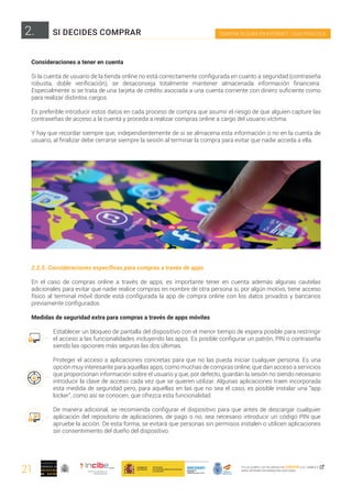 21
COMPRA SEGURA EN INTERNET · GUÍA PRÁCTICA
PULSA SOBRE LAS PALABRAS EN CURSIVA O EL SÍMBOLO ,
PARA OBTENER INFORMACIÓN ADICIONAL
Consideraciones a tener en cuenta
Si la cuenta de usuario de la tienda online no está correctamente configurada en cuanto a seguridad (contraseña
robusta, doble verificación), se desaconseja totalmente mantener almacenada información financiera.
Especialmente si se trata de una tarjeta de crédito asociada a una cuenta corriente con dinero suficiente como
para realizar distintos cargos.
Es preferible introducir estos datos en cada proceso de compra que asumir el riesgo de que alguien capture las
contraseñas de acceso a la cuenta y proceda a realizar compras online a cargo del usuario víctima.
Y hay que recordar siempre que, independientemente de si se almacena esta información o no en la cuenta de
usuario, al finalizar debe cerrarse siempre la sesión al terminar la compra para evitar que nadie acceda a ella.
2.2.5. Consideraciones específicas para compras a través de apps
En el caso de compras online a través de apps, es importante tener en cuenta además algunas cautelas
adicionales para evitar que nadie realice compras en nombre de otra persona si, por algún motivo, tiene acceso
físico al terminal móvil donde está configurada la app de compra online con los datos privados y bancarios
previamente configurados.
Medidas de seguridad extra para compras a través de apps móviles
Establecer un bloqueo de pantalla del dispositivo con el menor tiempo de espera posible para restringir
el acceso a las funcionalidades incluyendo las apps. Es posible configurar un patrón, PIN o contraseña
siendo las opciones más seguras las dos últimas.
Proteger el acceso a aplicaciones concretas para que no las pueda iniciar cualquier persona. Es una
opción muy interesante para aquellas apps, como muchas de compras online, que dan acceso a servicios
que proporcionan información sobre el usuario y que, por defecto, guardan la sesión no siendo necesario
introducir la clave de acceso cada vez que se quieren utilizar. Algunas aplicaciones traen incorporada
esta medida de seguridad pero, para aquellas en las que no sea el caso, es posible instalar una “app
locker”, como así se conocen, que ofrezca esta funcionalidad.
De manera adicional, se recomienda configurar el dispositivo para que antes de descargar cualquier
aplicación del repositorio de aplicaciones, de pago o no, sea necesario introducir un código PIN que
apruebe la acción. De esta forma, se evitará que personas sin permisos instalen o utilicen aplicaciones
sin consentimiento del dueño del dispositivo.
2. SI DECIDES COMPRAR
 