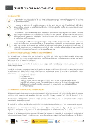 23
COMPRA SEGURA EN INTERNET · GUÍA PRÁCTICA
PULSA SOBRE LAS PALABRAS EN CURSIVA O EL SÍMBOLO ,
PARA OBTENER INFORMACIÓN ADICIONAL
3.2. GARANTÍAS
Los productos adquiridos a través de una tienda online se regirán por el régimen de garantías en la venta
de bienes de consumo.
La garantía en la compra de un artículo nuevo es de dos años, sea cual sea el canal a través del cual se
adquiera. Esta garantía de dos años es un derecho mínimo; es posible que las leyes nacionales ofrezcan
una mayor protección.
Las garantías a las que tiene derecho el consumidor se aplicarán tanto a productos nuevos como de
segunda mano, si bien estos últimos cuentan con alguna particularidad, como es el plazo máximo de un
año en defecto de pacto entre comprador y vendedor. En todo caso, el consumidor tiene derecho a recibir
un producto en perfecto estado.
La reparación y la sustitución serán gratuitas para el consumidor. Comprenderán los costes necesarios
para subsanar la falta de conformidad de los bienes con el contrato, especialmente los gastos de
envío así como los relacionados con la mano de obra y los materiales, y se llevarán a cabo en un plazo
razonable. Mientras que el producto permanezca en el servicio técnico del vendedor (que puede ser el del
fabricante) se suspende el cómputo del tiempo de la garantía.
3.3. PRODUCTO DEFECTUOSO: GASTO DE ENVÍO Y REENVÍO
Un producto defectuoso es aquel que no ofrece la seguridad que cabría legítimamente esperar, teniendo en
cuenta todas las circunstancias y, especialmente, su presentación, el uso razonablemente previsible del mismo
y el momento de su puesta en circulación.
Los oferentes serán responsables de los daños causados por los defectos de los productos que, respectivamente,
fabriquen o importen.
Según la normativa de la Unión Europea, si el producto comprado es defectuoso o no responde a las características
anunciadas u ofertadas, incluyendo precio, impuestos aplicados y gastos de entrega, el consumidor puede
optar entre:
	 · La reparación del bien
	 · Su sustitución
	 · Una rebaja del precio
	 · La resolución del contrato con devolución del importe, salvo que una de ellas resulte 		
	 imposible o desproporcionado. En principio, se entiende como desproporcionada aquella 		
	 medida que imponga al vendedor costes que, en comparación con la otra posibilidad,
no sean razonables
3.4. DERECHOS SOBRE LOS DATOS PERSONALES
Despuésdehabercontactado,compradoocontratadoenuncomercioonline,ésteconservarálosdatospersonales
que se le hayan proporcionado y podrá tratarlos para aquellos fines para los que haya obtenido consentimiento.
Los derechos ARCO permiten ejercer el control sobre nuestros datos, aunque se encuentren en los sistemas
informáticos del comercio online.
El ejercicio de los derechos debe hacerse por los propios visitantes o clientes o por sus representantes legales.
Los derechos que asisten a los menores de 14 años deberán ser ejercidos por alguno de sus representantes
legales. En el Proyecto de Ley Orgánica de Protección de Datos se establece la edad en 13 años.
En caso de no obtener respuesta del comercio online ante la solicitud de ejercicio de esos derechos, o de que ésta
no sea satisfactoria, el usuario puede interponer una reclamación ante la Agencia Española de Protección de Datos.
3. DESPUÉS DE COMPRAR O CONTRATAR
 