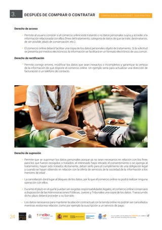 24
COMPRA SEGURA EN INTERNET · GUÍA PRÁCTICA
PULSA SOBRE LAS PALABRAS EN CURSIVA O EL SÍMBOLO ,
PARA OBTENER INFORMACIÓN ADICIONAL
Derecho de acceso
Permite al usuario conocer si el comercio online está tratando o no datos personales suyos y acceder a la
información relacionada con ellos (fines del tratamiento, categoría de datos de que se trate; destinatarios;
de ser posible, plazo de conservación, etc.).
El comercio online deberá facilitar una copia de los datos personales objeto de tratamiento. Si la solicitud
se presenta por medios electrónicos, la información se facilitará en un formato electrónico de uso común.
Derecho de rectificación
Permite corregir errores, modificar los datos que sean inexactos o incompletos y garantizar la certeza
de la información de que dispone el comercio online. Un ejemplo sería para actualizar una dirección de
facturación o un teléfono de contacto.
Derecho de supresión
Permite que se supriman los datos personales porque ya no sean necesarios en relación con los fines
para los que fueron recogidos o tratados; el interesado haya retirado el consentimiento o se oponga al
tratamiento; hayan sido tratados ilícitamente; deban serlo para el cumplimiento de una obligación legal
y cuando se hayan obtenido en relación con la oferta de servicios de la sociedad de la información a los
menores de edad .
La cancelación dará lugar al bloqueo de los datos, por lo que el comercio online no podrá realizar ninguna
operación con ellos.
Durante el plazo en el que le puedan ser exigidas responsabilidades legales, el comercio online conservará
a disposición de las Administraciones Públicas, Jueces y Tribunales una copia de los datos. Transcurrido
dicho plazo deberá proceder a su borrado.
Los datos necesarios para mantener la relación contractual con la tienda online no podrán ser cancelados
mientras exista esa relación, como por ejemplo la suscripción a un servicio de pago.
3. DESPUÉS DE COMPRAR O CONTRATAR
 