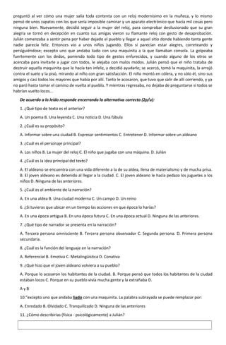 preguntó al ver cómo una mujer salía toda contenta con un reloj modernísimo en la muñeca, y lo mismo
pensó de unos zapatos con los que sería imposible caminar y un aparato electrónico que hacía mil cosas pero
ninguna bien. Nuevamente, decidió seguir a la mujer del reloj, para comprobar desilusionado que su gran
alegría se tornó en decepción en cuanto sus amigas vieron su flamante reloj con gesto de desaprobación.
Julián comenzaba a sentir pena por haber dejado el pueblo y llegar a aquel sitio donde habiendo tanta gente
nadie parecía feliz. Entonces vio a unos niños jugando. Ellos sí parecían estar alegres, correteando y
persiguiéndose; excepto uno que andaba liado con una maquinita a la que llamaban consola. La golpeaba
fuertemente con los dedos, poniendo todo tipo de gestos enfurecidos, y cuando alguno de los otros se
acercaba para invitarle a jugar con todos, le alejaba con malos modos. Julián pensó que el niño trataba de
destruir aquella maquinita que le hacía tan infeliz, y decidió ayudarle; se acercó, tomó la maquinita, la arrojó
contra el suelo y la pisó, mirando al niño con gran satisfacción. El niño montó en cólera, y no sólo él, sino sus
amigos y casi todos los mayores que había por allí. Tanto le acosaron, que tuvo que salir de allí corriendo, y ya
no paró hasta tomar el camino de vuelta al pueblo. Y mientras regresaba, no dejaba de preguntarse si todos se
habrían vuelto locos...
De acuerdo a lo leído responde encerrando la alternativa correcta (2p/u):
1. ¿Qué tipo de texto es el anterior?
A. Un poema B. Una leyenda C. Una noticia D. Una fábula
2. ¿Cuál es su propósito?
A. Informar sobre una ciudad B. Expresar sentimientos C. Entretener D. Informar sobre un aldeano
3. ¿Cuál es el personaje principal?
A. Los niños B. La mujer del reloj C. El niño que jugaba con una máquina. D. Julián
4. ¿Cuál es la idea principal del texto?
A. El aldeano se encuentra con una vida diferente a la de su aldea, llena de materialismo y de mucha prisa.
B. El joven aldeano es detenido al llegar a la ciudad. C. El joven aldeano le hacía pedazo los juguetes a los
niños D. Ninguna de las anteriores.
5. ¿Cuál es el ambiente de la narración?
A. En una aldea B. Una ciudad moderna C. Un campo D. Un reino
6. ¿Si tuvieras que ubicar en un tiempo las acciones en que época lo harías?
A. En una época antigua B. En una época futura C. En una época actual D. Ninguna de las anteriores.
7. ¿Qué tipo de narrador se presenta en la narración?
A. Tercera persona omnisciente B. Tercera persona observador C. Segunda persona. D. Primera persona
secundaria.
8. ¿Cuál es la función del lenguaje en la narración?
A. Referencial B. Emotiva C. Metalingüística D. Conativa
9. ¿Qué hizo que el joven aldeano volviera a su pueblo?
A. Porque lo acosaron los habitantes de la ciudad. B. Porque pensó que todos los habitantes de la ciudad
estaban locos C. Porque en su pueblo vivía mucha gente y la extrañaba D.
A y B
10.”excepto uno que andaba liado con una maquinita. La palabra subrayada se puede remplazar por:
A. Enredado B. Olvidado C. Tranquilizado D. Ninguna de las anteriores
11. ¿Cómo describirías (física - psicológicamente) a Julián?
 