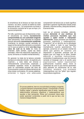 la enseñanza de la lectura se hace de esta
manera –es decir, cuando se define la meta
después de leer–, la comprensión se limita a
la evocación correcta de lo que se leyó y lo
que se comprendió.
Por ello, queremos que al disponerse a leer,
el estudiante se sienta mentalmente
comprometido en una actividad exigente
(leer pensando). Esta actividad es exigente
porque demanda concentración sostenida
(mantener la energía mental centrada en
seguir el hilo del sentido del texto y conectarlo
con lo que ya saben) y tener una idea muy
clara de cuál es la meta (la meta es
entender, darle sentido, captar las ideas
centrales, inferir las relaciones implícitas; en
suma, formarse un modelo mental del texto).
En general, la meta de la lectura consiste
siempre en entender el texto –lo explícito y lo
implícito–, y esto debe ser directa e
indirectamente comunicado, explicado y
modelado repetidas veces al estudiante,
tanto en actividades propias del área de
Comunicación cuanto en tareas de lectura de
otras áreas curriculares. En pocas palabras,
entender o lograr una adecuada
comprensión de lectura de un texto significa
aprender a generar significados desde antes
de leerlo, mientras se lee y después de leerlo.
Esa es la meta.
Leer es un proceso complejo, además,
porque demanda el uso continuo de
ciertos procesos mentales que nos
ayudan a saber recibir e interpretar
información. Estos procesos son llamados
procesos cognitivos y metacognitivos.
"Cognición" es un término de la psicología
que se refiere a todo lo que hacemos
mentalmente cuando aprendemos. Por
ejemplo, ponernos en un estado mental de
alerta que genera en nosotros una
disposición a aprender; anticipar qué se
espera que uno haga en la tarea; prestar
atención y recordar instrucciones,
contenidos o explicaciones; usar de manera
correcta el lenguaje oral y el escrito para
e x p r e s a r n o s ; s a b e r r e p r e s e n t a r
gráficamente nuestras ideas; tener la
capacidad de usar lo que hemos aprendido
para aplicarlo en situaciones de la vida
cotidiana, etcétera. Los procesos
metacognitivos son los "jefes" que regulan
los procesos cognitivos.
En pocas palabras, leer es una actividad compleja y exigente,
y supone siempre comprender el texto. Comprender un texto
implica captar y generar significados para lo leído, usando
determinados procesos cognitivos y metacognitivos que
ayudan a leer pensando. Estos son procesos clave para
poder aprender contenidos a partir de lo que se lee y de
manera independiente.
14
 