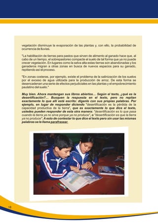 vegetación disminuye la evaporación de las plantas y, con ello, la probabilidad de
ocurrencia de lluvias.
"La habilitación de tierras para pastos que sirven de alimento al ganado hace que, al
cabo de un tiempo, el sobrepastoreo compacte el suelo de tal forma que ya no puede
crecer vegetación. En lugares como la selva alta estas tierras son abandonadas y los
ganaderos migran a otras zonas en busca de nuevos espacios para su ganado,
repitiendo así el proceso.
"En zonas costeras, por ejemplo, existe el problema de la salinización de los suelos
por el exceso de agua utilizada para la producción de arroz. De esta forma se
desencadenan una serie de efectos perjudiciales en las plantas y el empobrecimiento
paulatino del suelo."
Muy bien. Ahora mantengan sus libros abiertos… Según el texto, ¿qué es la
desertificación?… Busquen la respuesta en el texto, pero no repitan
exactamente lo que allí está escrito: díganlo con sus propias palabras. Por
ejemplo, en lugar de responder diciendo "desertificación es la pérdida de la
capacidad productiva de la tierra", que es exactamente lo que dice el texto,
ustedes pueden responder de esta otra manera: "desertificación es lo que pasa
cuando la tierra ya no sirve porque ya no produce", o "desertificación es que la tierra
ya no produce". A esto de contestar lo que dice el texto pero sin usar las mismas
palabras se le llama parafrasear.
18
 