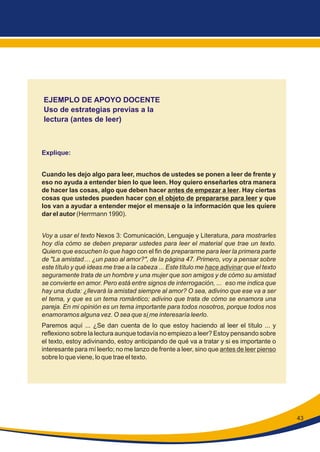 43
EJEMPLO DE APOYO DOCENTE
Uso de estrategias previas a la
lectura (antes de leer)
Explique:
Cuando les dejo algo para leer, muchos de ustedes se ponen a leer de frente y
eso no ayuda a entender bien lo que leen. Hoy quiero enseñarles otra manera
de hacer las cosas, algo que deben hacer antes de empezar a leer. Hay ciertas
cosas que ustedes pueden hacer con el objeto de prepararse para leer y que
los van a ayudar a entender mejor el mensaje o la información que les quiere
dar el autor (Herrmann 1990).
Voy a usar el texto Nexos 3: Comunicación, Lenguaje y Literatura, para mostrarles
hoy día cómo se deben preparar ustedes para leer el material que trae un texto.
Quiero que escuchen lo que hago con el fin de prepararme para leer la primera parte
de "La amistad… ¿un paso al amor?", de la página 47. Primero, voy a pensar sobre
este título y qué ideas me trae a la cabeza ... Este título me hace adivinar que el texto
seguramente trata de un hombre y una mujer que son amigos y de cómo su amistad
se convierte en amor. Pero está entre signos de interrogación, ... eso me indica que
hay una duda: ¿llevará la amistad siempre al amor? O sea, adivino que ese va a ser
el tema, y que es un tema romántico; adivino que trata de cómo se enamora una
pareja. En mi opinión es un tema importante para todos nosotros, porque todos nos
enamoramos alguna vez. O sea que sí me interesaría leerlo.
Paremos aquí ... ¿Se dan cuenta de lo que estoy haciendo al leer el título ... y
reflexiono sobre la lectura aunque todavía no empiezo a leer? Estoy pensando sobre
el texto, estoy adivinando, estoy anticipando de qué va a tratar y si es importante o
interesante para mí leerlo; no me lanzo de frente a leer, sino que antes de leer pienso
sobre lo que viene, lo que trae el texto.
 