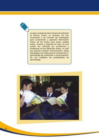 52
La gran ventaja de esta manera de entender
la lectura (como un proceso de tres
momentos) y de concebir las estrategias
para comprender y aprender información
nueva de los textos (que serán usadas
antes, durante y después de leer) es que
puede ser utilizada por profesoras y
profesores de las diferentes áreas, no sólo
por quienes enseñan Comunicación. Estas
estrategias son útiles para la comprensión y
aprendizaje de contenidos o conocimientos.
Su uso multiplica las posibilidades de
aprendizaje.
 
