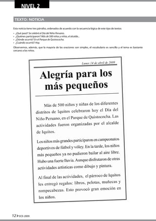 TEXTO: NOTICIA
Esta noticia tiene tres párrafos, ordenados de acuerdo con la secuencia lógica de este tipo de textos:
•	 ¿Qué pasó? Se celebró el Día del Niño Peruano.
•	 ¿Quiénes participaron? Más de 500 niños y niñas, el alcalde...
•	 ¿Dónde ocurrió? En el Parque de Quistococha.
•	 ¿Cuándo ocurrió? Hoy.
Observemos, además, que la mayoría de las oraciones son simples, el vocabulario es sencillo y el tema es bastante
cercano a los niños.
NIVEL 2
12 ECE-2009
 