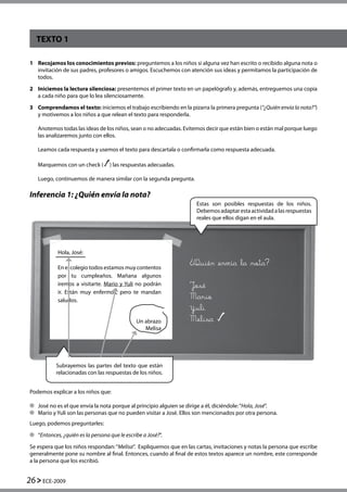 26 ECE-2009
TEXTO 1
Inferencia 1: ¿Quién envía la nota?
1	 Recojamos los conocimientos previos: preguntemos a los niños si alguna vez han escrito o recibido alguna nota o
invitación de sus padres, profesores o amigos. Escuchemos con atención sus ideas y permitamos la participación de
todos.
2	 Iniciemos la lectura silenciosa: presentemos el primer texto en un papelógrafo y, además, entreguemos una copia
a cada niño para que lo lea silenciosamente.
3	 Comprendamos el texto: iniciemos el trabajo escribiendo en la pizarra la primera pregunta (“¿Quién envía la nota?”)
y motivemos a los niños a que relean el texto para responderla.
	 Anotemos todas las ideas de los niños, sean o no adecuadas. Evitemos decir que están bien o están mal porque luego
las analizaremos junto con ellos.
	 Leamos cada respuesta y usemos el texto para descartala o confirmarla como respuesta adecuada.
	 Marquemos con un check ( ) las respuestas adecuadas.
	 Luego, continuemos de manera similar con la segunda pregunta.
Hola, José:
En el colegio todos estamos muy contentos
por tu cumpleaños. Mañana algunos
iremos a visitarte. Mario y Yuli no podrán
ir. Están muy enfermos, pero te mandan
saludos.
Un abrazo
Melisa
Quién envía la nota? 		
José
Mario		
Yuli				
Melisa
Podemos explicar a los niños que:
	 José no es el que envía la nota porque al principio alguien se dirige a él, diciéndole:“Hola, José”.
	 Mario y Yuli son las personas que no pueden visitar a José. Ellos son mencionados por otra persona.
Luego, podemos preguntarles:
	 “Entonces, ¿quién es la persona que le escribe a José?”.
Se espera que los niños respondan:“Melisa”.  Expliquemos que en las cartas, invitaciones y notas la persona que escribe
generalmente pone su nombre al final. Entonces, cuando al final de estos textos aparece un nombre, este corresponde
a la persona que los escribió.
Estas son posibles respuestas de los niños.
Debemosadaptarestaactividadalasrespuestas
reales que ellos digan en el aula.
Subrayemos las partes del texto que están
relacionadas con las respuestas de los niños.
 
