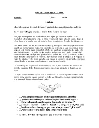 GUIA DE COMPRENSION LECTORA.
Nombre: ……………………………………………………. Curso: …………. Fecha: …………………………….
Lectura
• Lee el siguiente trozo de lectura, y contesta las preguntas en tu cuaderno.
Derechos yobligaciones:dos caras de la misma moneda
Para jugar al básquetbol o a las escondidas hay reglas que debemos respetar. En el
básquetbol sólo puedes darle bote a la pelota con una sola mano a la vez. Cuando lanzo la
pelota fuera de la cancha, saca mi contrario. Estos son ejemplos de reglas del básquetbol.
Para poder convivir en una sociedad los hombres y las mujeres han tenido que ponerse de
acuerdo en respetar ciertas reglas. Sin esas reglas no es posible la vida en sociedad, como
tampoco sería posible jugar básquetbol si todos los jugadores no aceptaran las reglas y la
autoridad del árbitro. Las reglas que los hombres se han dado pasa convivir en sociedad
establecen derechos y obligaciones para cada uno. Así en una ciudad, por ejemplo, todos
tienen derecho a desplazarse en vehículos. Pero también tienen la obligación de respetar las
reglas del tránsito. Todos tienen derecho a vía cuando el semáforo está en verde, pero todos
están obligados a detenerse cuando tienen el semáforo con luz roja.
Los derechos y las obligaciones están amarrados unos a otros, como las dos caras de una
moneda. Cada uno de los derechos que tenemos nos obliga a respetar el derecho de los
otros.
Las reglas que los hombres se dan para su convivencia en sociedad pueden cambiar en el
tiempo, como también pueden cambiar las reglas del básquetbol. Lo que sí es permanente
es la necesidad de que existan algunas reglas.
1. ¿Qué ejemplos de reglas del básquetbol menciona el texto?
2. ¿Qué sucedería si las personas no respetaranciertas reglas?
3. ¿Qué establecenlas reglas que se han dado las personas?
4. ¿Conqué compara el autor los derechos y obligaciones?¿Porqué?
5. ¿Puedencambiar las reglas que se dan las personas? ¿Porqué?
6. ¿Qué cosa necesariamente debe serpermanente?
 Escribe 2 derechos y 2 obligaciones que tienes como estudiante.
 