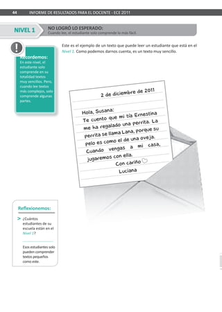 44 INFORME DE RESULTADOS PARA EL DOCENTE - ECE 2011
Este es el ejemplo de un texto que puede leer un estudiante que está en el
Nivel 1. Como podemos darnos cuenta, es un texto muy sencillo.
NO LOGRÓ LO ESPERADO:
Cuando lee, el estudiante solo comprende lo más fácil.
Recordemos:
En este nivel, el
estudiante solo
comprende en su
totalidad textos
muy sencillos. Pero,
cuando lee textos
más complejos, solo
comprende algunas
partes.
Reﬂexionemos:
¿Cuántos
estudiantes de su
escuela están en el
Nivel 1?
Esos estudiantes solo
pueden comprender
textos pequeños
como este.
NIVEL 1
Recordemos:Recordemos:
 