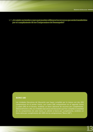 13
Ministerio de Educación
1.7. ¿Acuántoasciendenyparaquépuedenutilizarselosrecursosqueserántransferidos
por el cumplimiento de los Compromisos de Desempeño?
El monto total de la transferencia de recursos por los Compromisos de Desempeño es hasta la suma de
S/. 229 727 559.67 (DOSCIENTOS VEINTINUEVE MILLONES SETESCIENTOS VEINTISIETE MIL QUINIENTOS
CINCUENTA Y NUEVE Y 67/100 NUEVOS SOLES). Los montos máximos de los recursos que corresponden a
cada Unidad Ejecutora que cumpla con el 100% de los compromisos establecidos en cada tramo, se detallan
en el Anexo N° 4.3.
Los recursos que serán transferidos por el cumplimiento de los compromisos de desempeño, deberán
utilizarse para financiar bienes y servicios para los siguientes fines:
• Ampliar la implementación del servicio de Acompañamiento Pedagógico.
• Complementar la implementación de las acciones de Soporte Pedagógico en las instituciones
educativas públicas programadas para tal fin.
• Pago de viáticos de docentes coordinadores de Programas No Escolarizados de Educación Inicial en el
ámbito rural (I y II ciclo).
• Pago de propinas de animadores y animadoras de Programas No Escolarizados de Educación Inicial en
el ámbito rural (I y II ciclo).
• Actividades de asistencia técnica, actividades de difusión y promoción y saneamiento físico legal
para ampliación de los servicios de educación de nivel inicial y secundaria programados en el marco
del Programa Presupuestal Incremento en el acceso de la población de 3 a 16 años a los servicios
educativos públicos de la Educación Básica Regular.
• Pago de servicios básicos (luz, agua, telefonía, internet) en las instituciones educativas públicas de
Educación Básica.
• Pago de servicios para la distribución de materiales educativos en el marco del Programa Presupuestal
Logros de Aprendizaje de Estudiantes de la Educación Básica Regular.
BONO 100
Las Unidades Ejecutoras de Educación que hayan cumplido por lo menos con dos (02)
compromisos en el primer tramo, con cuatro (04) compromisos en el segundo tramo
y cuatro (04) en el tercero, recibirán un bono adicional de recursos por cumplimiento.
Adicionalmente a ello, las Unidades Ejecutoras de Educación que han cumplido la totalidad
de los compromisos de cada tramo, en adición al bono por cumplimiento, recibirán un
bono extra por cumplimiento del 100% de los compromisos (“Bono 100”).
 